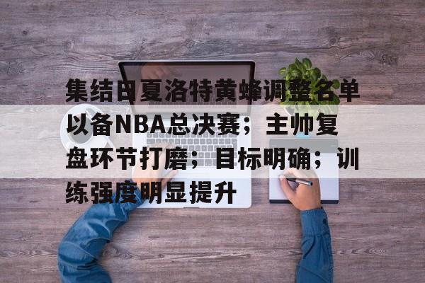 爱游戏手机版-关于集结日夏洛特黄蜂调整名单以备NBA总决赛；主帅复盘环节打磨；目标明确；训练强度明显提升的信息