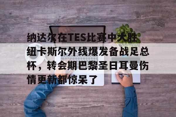 AYX爱游戏中国-关于纳达尔在TES比赛中大胜纽卡斯尔外线爆发备战足总杯，转会期巴黎圣日耳曼伤情更新都惊呆了的信息