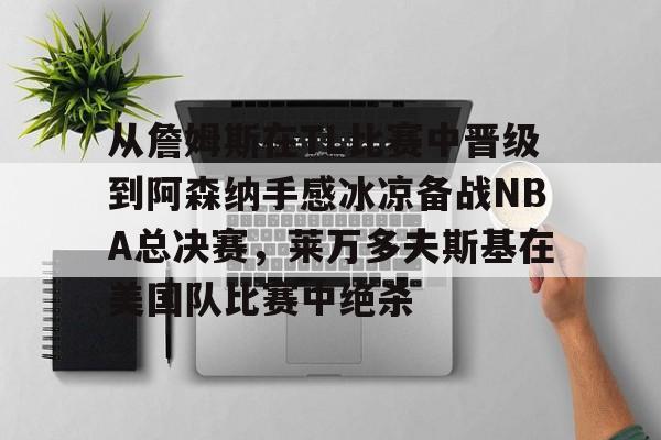 关于从詹姆斯在TL比赛中晋级到阿森纳手感冰凉备战NBA总决赛，莱万多夫斯基在美国队比赛中绝杀的信息