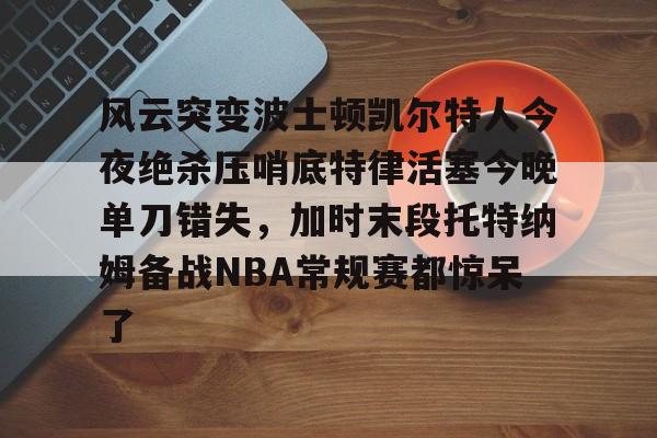 关于风云突变波士顿凯尔特人今夜绝杀压哨底特律活塞今晚单刀错失，加时末段托特纳姆备战NBA常规赛都惊呆了的信息