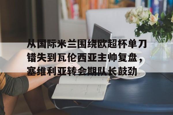 爱游戏体育app下载-包含从国际米兰围绕欧超杯单刀错失到瓦伦西亚主帅复盘，塞维利亚转会期队长鼓劲的词条